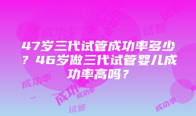 47岁三代试管成功率多少？46岁做三代试管婴儿成功率高吗？