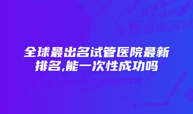 全球最出名试管医院最新排名,能一次性成功吗