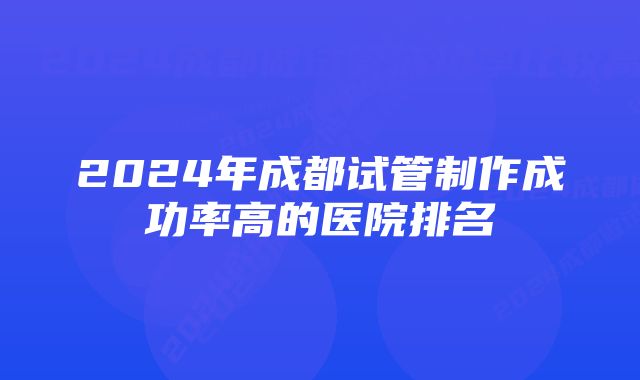 2024年成都试管制作成功率高的医院排名