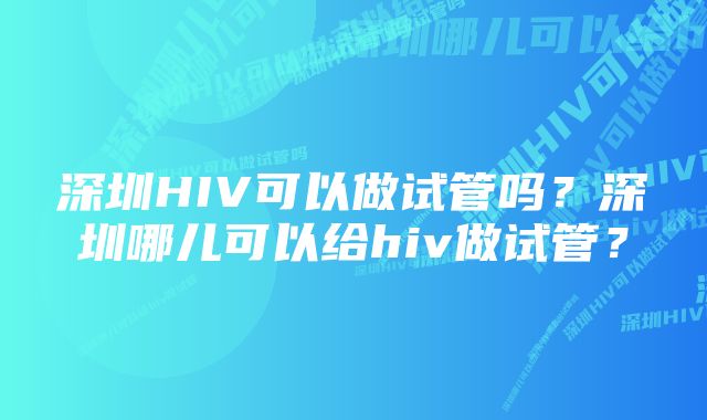 深圳HIV可以做试管吗？深圳哪儿可以给hiv做试管？