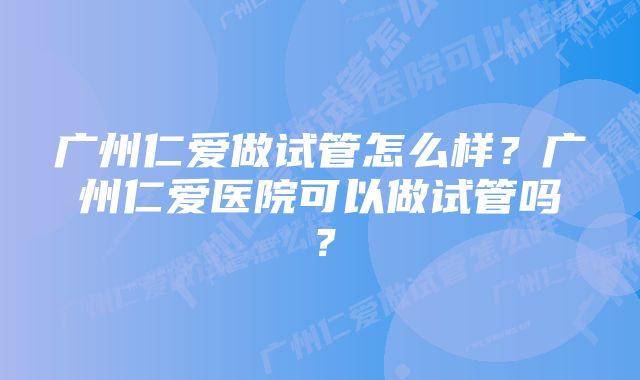 广州仁爱做试管怎么样？广州仁爱医院可以做试管吗？