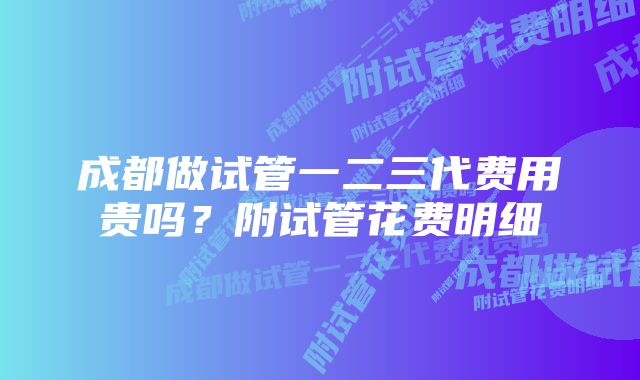 成都做试管一二三代费用贵吗？附试管花费明细