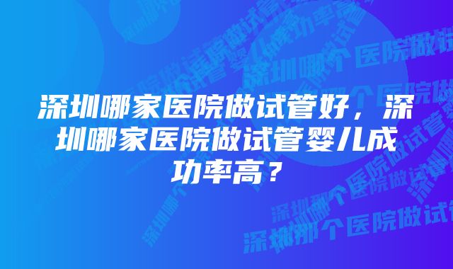 深圳哪家医院做试管好，深圳哪家医院做试管婴儿成功率高？