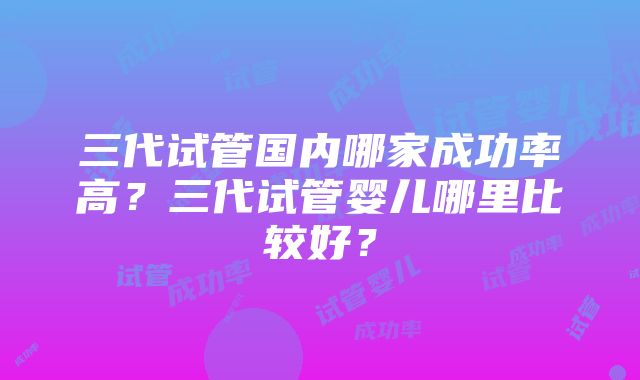 三代试管国内哪家成功率高？三代试管婴儿哪里比较好？