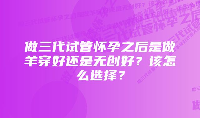 做三代试管怀孕之后是做羊穿好还是无创好？该怎么选择？