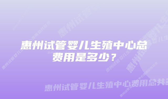 惠州试管婴儿生殖中心总费用是多少？