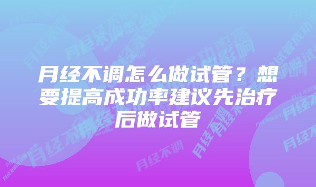 月经不调怎么做试管？想要提高成功率建议先治疗后做试管