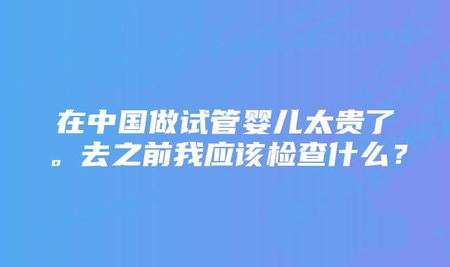 在中国做试管婴儿太贵了。去之前我应该检查什么？