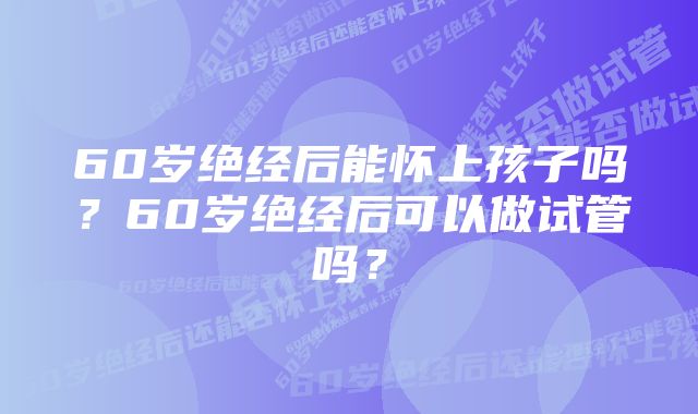 60岁绝经后能怀上孩子吗？60岁绝经后可以做试管吗？