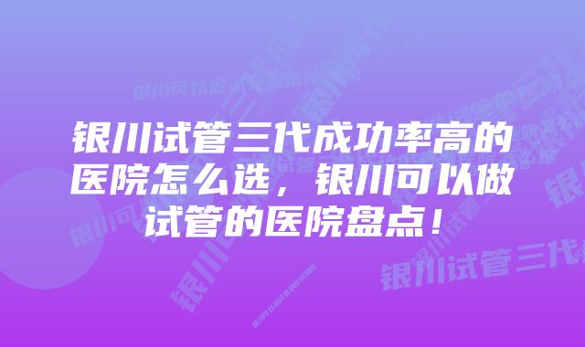 银川试管三代成功率高的医院怎么选，银川可以做试管的医院盘点！