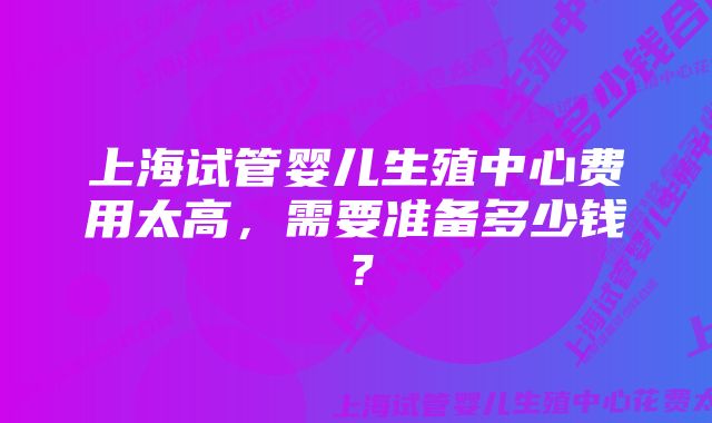 上海试管婴儿生殖中心费用太高，需要准备多少钱？