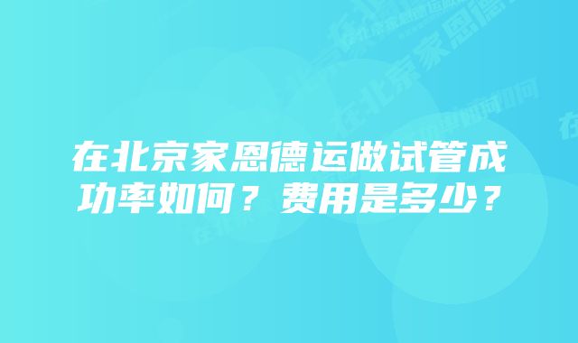 在北京家恩德运做试管成功率如何？费用是多少？