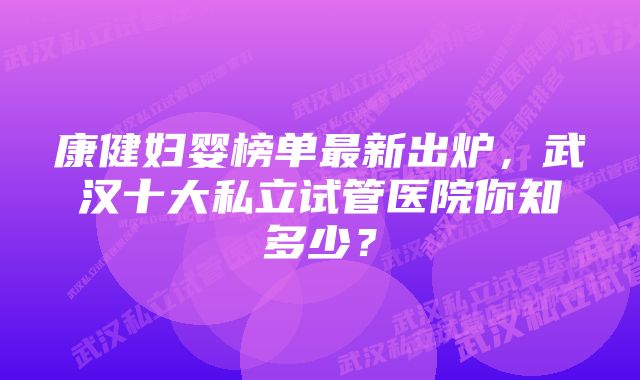 康健妇婴榜单最新出炉，武汉十大私立试管医院你知多少？