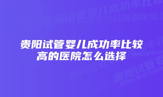 贵阳试管婴儿成功率比较高的医院怎么选择