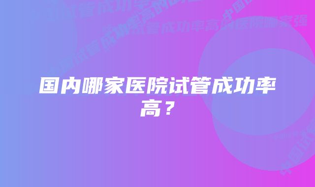 国内哪家医院试管成功率高？