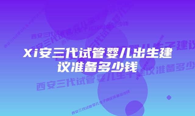 Xi安三代试管婴儿出生建议准备多少钱