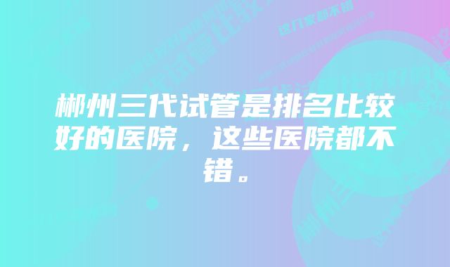 郴州三代试管是排名比较好的医院，这些医院都不错。