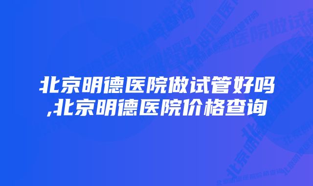 北京明德医院做试管好吗,北京明德医院价格查询