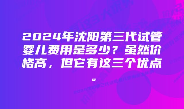 2024年沈阳第三代试管婴儿费用是多少？虽然价格高，但它有这三个优点。