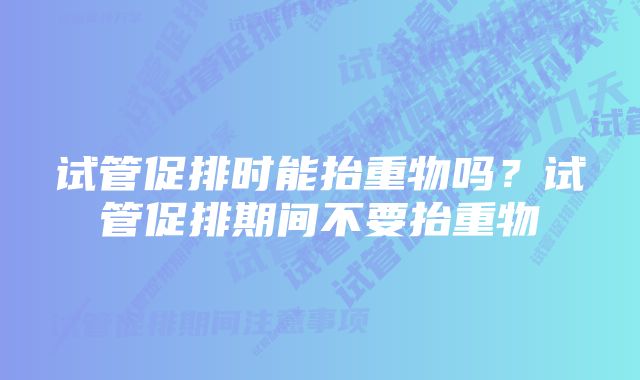 试管促排时能抬重物吗？试管促排期间不要抬重物