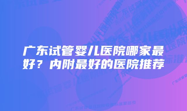 广东试管婴儿医院哪家最好？内附最好的医院推荐