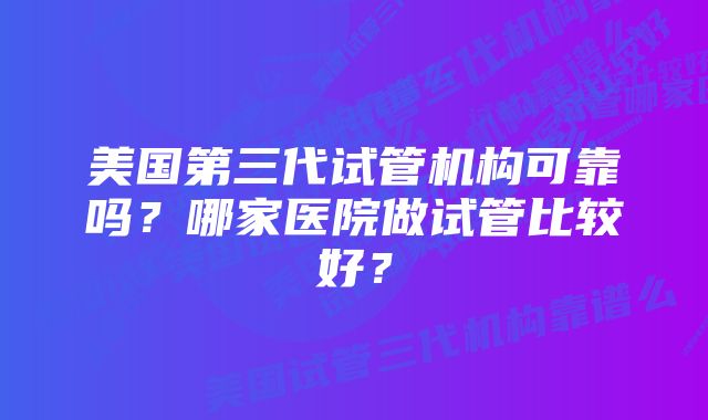 美国第三代试管机构可靠吗？哪家医院做试管比较好？