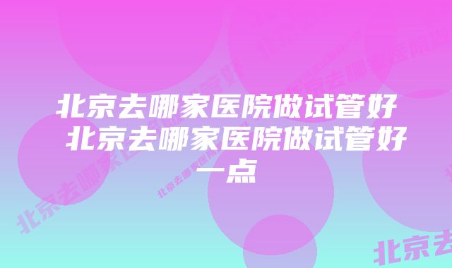 北京去哪家医院做试管好 北京去哪家医院做试管好一点