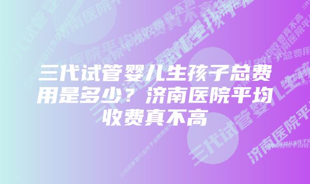 三代试管婴儿生孩子总费用是多少？济南医院平均收费真不高