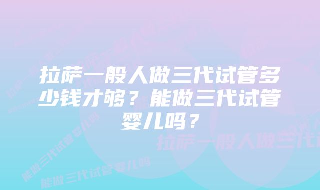 拉萨一般人做三代试管多少钱才够？能做三代试管婴儿吗？