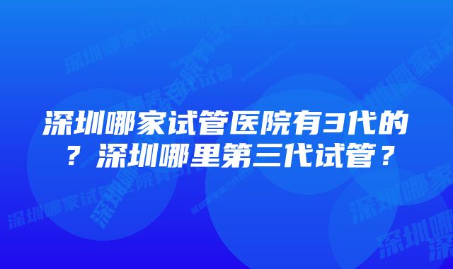 深圳哪家试管医院有3代的？深圳哪里第三代试管？