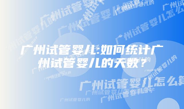 广州试管婴儿:如何统计广州试管婴儿的天数？