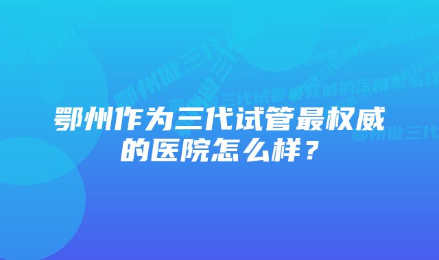 鄂州作为三代试管最权威的医院怎么样？