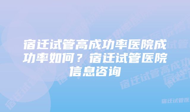 宿迁试管高成功率医院成功率如何？宿迁试管医院信息咨询