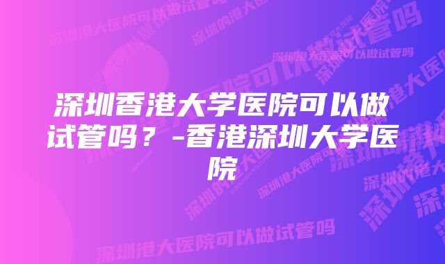 深圳香港大学医院可以做试管吗？-香港深圳大学医院