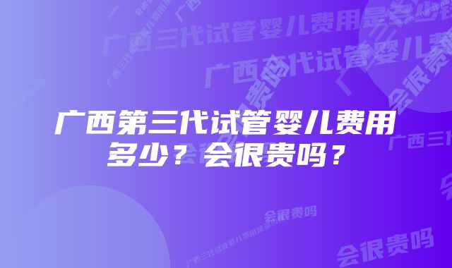 广西第三代试管婴儿费用多少？会很贵吗？