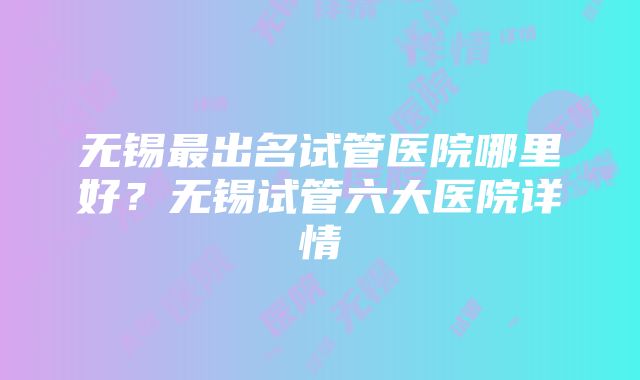 无锡最出名试管医院哪里好？无锡试管六大医院详情