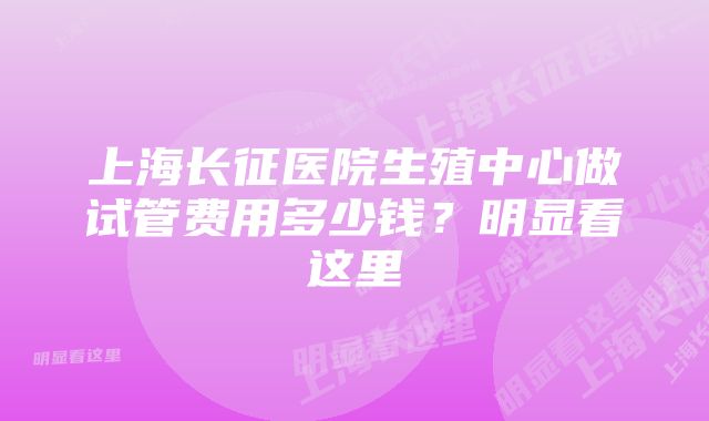 上海长征医院生殖中心做试管费用多少钱？明显看这里