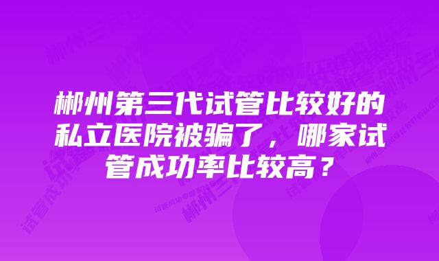 郴州第三代试管比较好的私立医院被骗了，哪家试管成功率比较高？