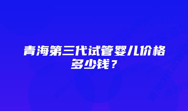 青海第三代试管婴儿价格多少钱？