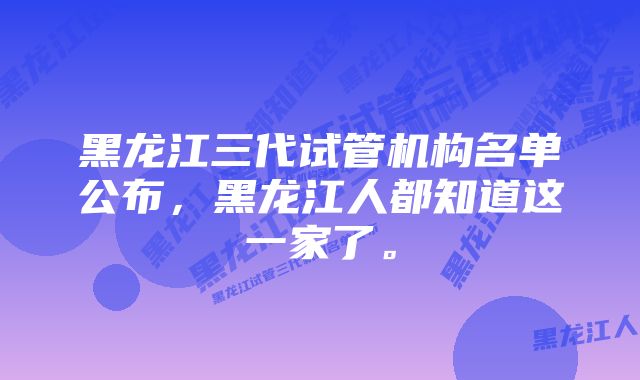 黑龙江三代试管机构名单公布，黑龙江人都知道这一家了。