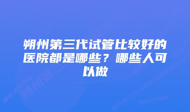 朔州第三代试管比较好的医院都是哪些？哪些人可以做