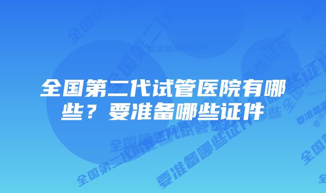 全国第二代试管医院有哪些？要准备哪些证件