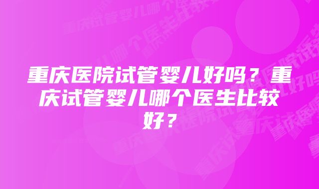 重庆医院试管婴儿好吗？重庆试管婴儿哪个医生比较好？