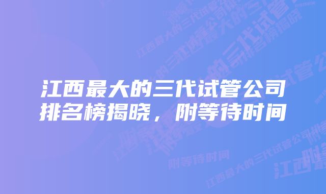 江西最大的三代试管公司排名榜揭晓，附等待时间