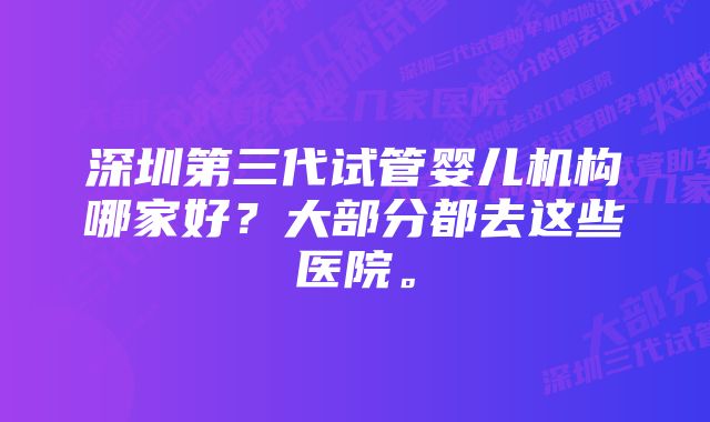 深圳第三代试管婴儿机构哪家好？大部分都去这些医院。