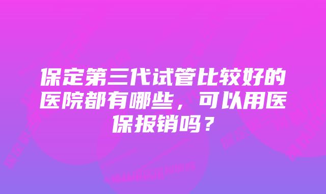 保定第三代试管比较好的医院都有哪些，可以用医保报销吗？