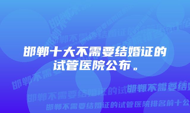 邯郸十大不需要结婚证的试管医院公布。