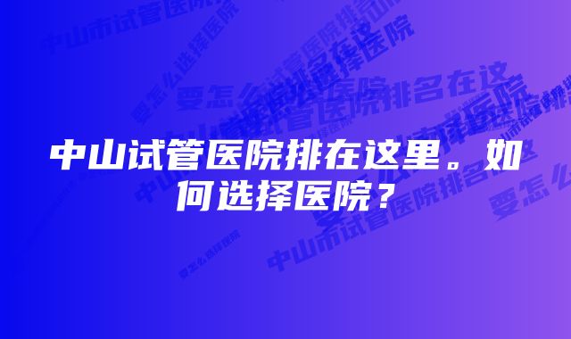 中山试管医院排在这里。如何选择医院？