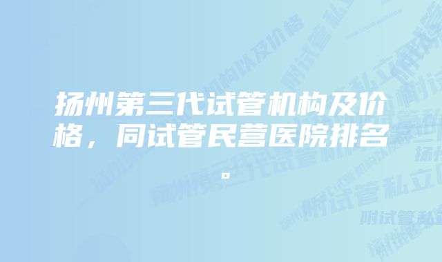 扬州第三代试管机构及价格，同试管民营医院排名。