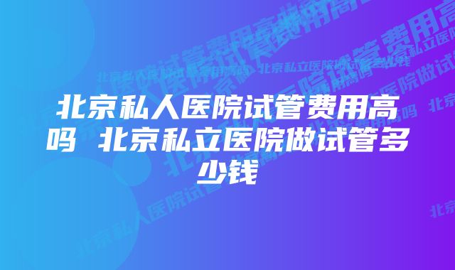 北京私人医院试管费用高吗 北京私立医院做试管多少钱